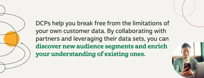 DCPs help you break free from the limitations of your own customer data. By collaborating with partners and leveraging their data sets, you can discover new audience segments and enrich your understanding of existing ones.