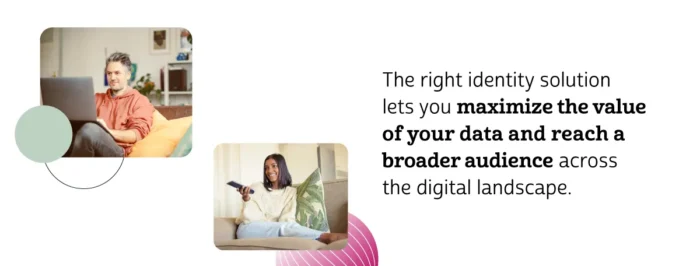 The right identity solution lets you maximize the value of your data and reach a broader audience across the digital landscape.
